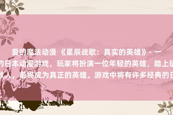 爱的魔法动漫 《星辰战歌：真实的英雄》- 一个以动漫主题曲为灵感的日本动漫游戏，玩家将扮演一位年轻的英雄，踏上征途，挑战各种强大的敌人，最终成为真正的英雄。游戏中将有许多经典的日本动漫主题曲作为背景音乐，为玩家营造出浓厚的动漫氛围。